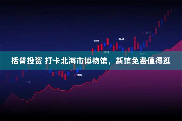 括普投资 打卡北海市博物馆，新馆免费值得逛