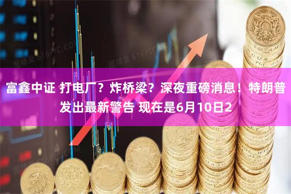 富鑫中证 打电厂？炸桥梁？深夜重磅消息！特朗普发出最新警告 现在是6月10日2