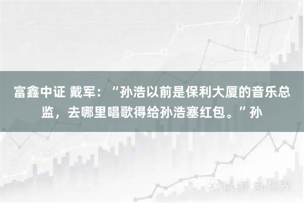 富鑫中证 戴军：“孙浩以前是保利大厦的音乐总监，去哪里唱歌得给孙浩塞红包。”孙